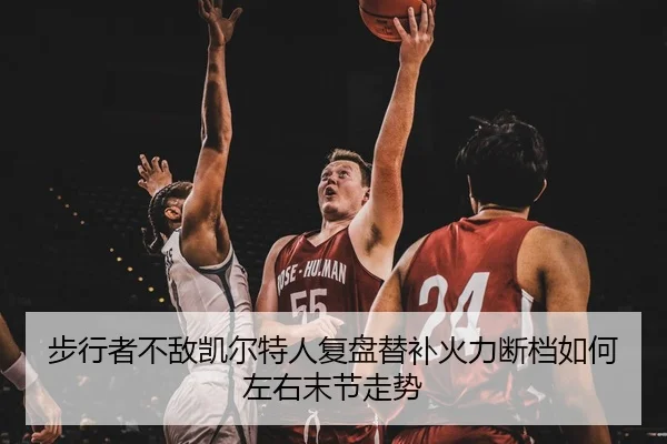 步行者不敌凯尔特人复盘替补火力断档如何左右末节走势